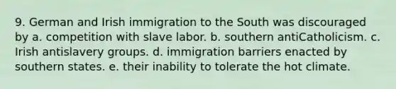 9. German and Irish immigration to the South was discouraged by a. competition with slave labor. b. southern antiCatholicism. c. Irish antislavery groups. d. immigration barriers enacted by southern states. e. their inability to tolerate the hot climate.