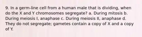 9. In a germ-line cell from a human male that is dividing, when do the X and Y chromosomes segregate? a. During mitosis b. During meiosis I, anaphase c. During meiosis II, anaphase d. They do not segregate; gametes contain a copy of X and a copy of Y.