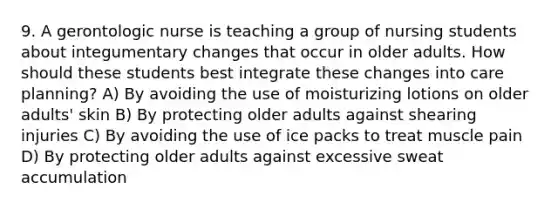 9. A gerontologic nurse is teaching a group of nursing students about integumentary changes that occur in older adults. How should these students best integrate these changes into care planning? A) By avoiding the use of moisturizing lotions on older adults' skin B) By protecting older adults against shearing injuries C) By avoiding the use of ice packs to treat muscle pain D) By protecting older adults against excessive sweat accumulation