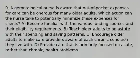 9. A gerontological nurse is aware that out-of-pocket expenses for care can be onerous for many older adults. Which action can the nurse take to potentially minimize these expenses for clients? A) Become familiar with the various funding sources and their eligibility requirements. B) Teach older adults to be astute with their spending and saving patterns. C) Encourage older adults to make care providers aware of each chronic condition they live with. D) Provide care that is primarily focused on acute, rather than chronic, health problems.