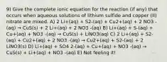 9) Give the complete ionic equation for the reaction (if any) that occurs when aqueous solutions of lithium sulfide and copper (II) nitrate are mixed. A) 2 Li+(aq) + S2-(aq) + Cu2+(aq) + 2 NO3 -(aq) → CuS(s) + 2 Li+(aq) + 2 NO3 -(aq) B) Li+(aq) + S-(aq) + Cu+(aq) + NO3 -(aq) → CuS(s) + LiNO3(aq) C) 2 Li+(aq) + S2-(aq) + Cu2+(aq) + 2 NO3 -(aq) → Cu2+(aq) + S2-(aq) + 2 LiNO3(s) D) Li+(aq) + SO4 2-(aq) + Cu+(aq) + NO3 -(aq) → CuS(s) + Li+(aq) + NO3 -(aq) E) Not feeling it!