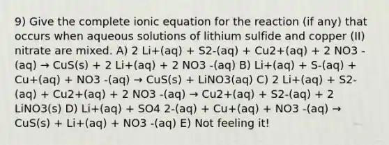 9) Give the complete ionic equation for the reaction (if any) that occurs when aqueous solutions of lithium sulfide and copper (II) nitrate are mixed. A) 2 Li+(aq) + S2-(aq) + Cu2+(aq) + 2 NO3 -(aq) → CuS(s) + 2 Li+(aq) + 2 NO3 -(aq) B) Li+(aq) + S-(aq) + Cu+(aq) + NO3 -(aq) → CuS(s) + LiNO3(aq) C) 2 Li+(aq) + S2-(aq) + Cu2+(aq) + 2 NO3 -(aq) → Cu2+(aq) + S2-(aq) + 2 LiNO3(s) D) Li+(aq) + SO4 2-(aq) + Cu+(aq) + NO3 -(aq) → CuS(s) + Li+(aq) + NO3 -(aq) E) Not feeling it!