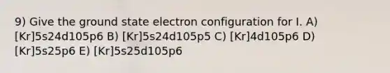 9) Give the ground state electron configuration for I. A) [Kr]5s24d105p6 B) [Kr]5s24d105p5 C) [Kr]4d105p6 D) [Kr]5s25p6 E) [Kr]5s25d105p6