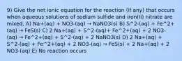 9) Give the net ionic equation for the reaction (if any) that occurs when aqueous solutions of sodium sulfide and iron(II) nitrate are mixed. A) Na+(aq) + NO3-(aq) → NaNO3(s) B) S^2-(aq) + Fe^2+(aq) → FeS(s) C) 2 Na+(aq) + S^2-(aq)+ Fe^2+(aq) + 2 NO3-(aq) → Fe^2+(aq) + S^2-(aq) + 2 NaNO3(s) D) 2 Na+(aq) + S^2-(aq) + Fe^2+(aq) + 2 NO3-(aq) → FeS(s) + 2 Na+(aq) + 2 NO3-(aq) E) No reaction occurs