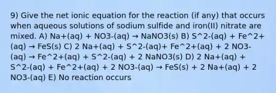 9) Give the net ionic equation for the reaction (if any) that occurs when aqueous solutions of sodium sulfide and iron(II) nitrate are mixed. A) Na+(aq) + NO3-(aq) → NaNO3(s) B) S^2-(aq) + Fe^2+(aq) → FeS(s) C) 2 Na+(aq) + S^2-(aq)+ Fe^2+(aq) + 2 NO3-(aq) → Fe^2+(aq) + S^2-(aq) + 2 NaNO3(s) D) 2 Na+(aq) + S^2-(aq) + Fe^2+(aq) + 2 NO3-(aq) → FeS(s) + 2 Na+(aq) + 2 NO3-(aq) E) No reaction occurs