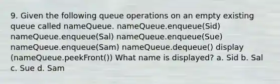 9. Given the following queue operations on an empty existing queue called nameQueue. nameQueue.enqueue(Sid) nameQueue.enqueue(Sal) nameQueue.enqueue(Sue) nameQueue.enqueue(Sam) nameQueue.dequeue() display (nameQueue.peekFront()) What name is displayed? a. Sid b. Sal c. Sue d. Sam