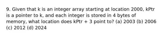 9. Given that k is an integer array starting at location 2000, kPtr is a pointer to k, and each integer is stored in 4 bytes of memory, what location does kPtr + 3 point to? (a) 2003 (b) 2006 (c) 2012 (d) 2024