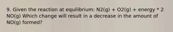 9. Given the reaction at equilibrium: N2(g) + O2(g) + energy * 2 NO(g) Which change will result in a decrease in the amount of NO(g) formed?