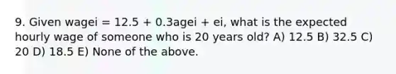 9. Given wagei = 12.5 + 0.3agei + ei, what is the expected hourly wage of someone who is 20 years old? A) 12.5 B) 32.5 C) 20 D) 18.5 E) None of the above.