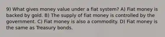 9) What gives money value under a fiat system? A) Fiat money is backed by gold. B) The supply of fiat money is controlled by the government. C) Fiat money is also a commodity. D) Fiat money is the same as Treasury bonds.