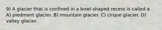 9) A glacier that is confined in a bowl-shaped recess is called a A) piedmont glacier. B) mountain glacier. C) cirque glacier. D) valley glacier.