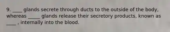 9. ____ glands secrete through ducts to the outside of the body, whereas _____ glands release their secretory products, known as ____ , internally into the blood.