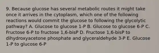 9. Because glucose has several metabolic routes it might take once it arrives in the cytoplasm, which one of the following reactions would commit the glucose to following the glycolytic pathway? A. Glucose to glucose 1-P B. Glucose to glucose 6-P C. Fructose 6-P to fructose 1,6-bisP D. Fructose 1,6-bisP to dihydroxyacetone phosphate and glyceraldehyde 3-P E. Glucose 1-P to glucose 6-P