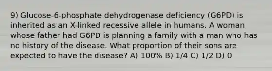 9) Glucose-6-phosphate dehydrogenase deficiency (G6PD) is inherited as an X-linked recessive allele in humans. A woman whose father had G6PD is planning a family with a man who has no history of the disease. What proportion of their sons are expected to have the disease? A) 100% B) 1/4 C) 1/2 D) 0