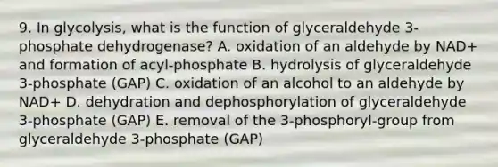 9. In glycolysis, what is the function of glyceraldehyde 3-phosphate dehydrogenase? A. oxidation of an aldehyde by NAD+ and formation of acyl-phosphate B. hydrolysis of glyceraldehyde 3-phosphate (GAP) C. oxidation of an alcohol to an aldehyde by NAD+ D. dehydration and dephosphorylation of glyceraldehyde 3-phosphate (GAP) E. removal of the 3-phosphoryl-group from glyceraldehyde 3-phosphate (GAP)