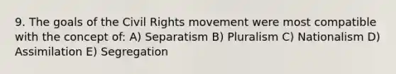 9. The goals of the Civil Rights movement were most compatible with the concept of: A) Separatism B) Pluralism C) Nationalism D) Assimilation E) Segregation