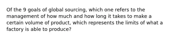 Of the 9 goals of global sourcing, which one refers to the management of how much and how long it takes to make a certain volume of product, which represents the limits of what a factory is able to produce?