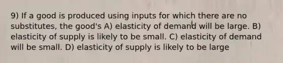 9) If a good is produced using inputs for which there are no substitutes, the good's A) elasticity of demand will be large. B) elasticity of supply is likely to be small. C) elasticity of demand will be small. D) elasticity of supply is likely to be large