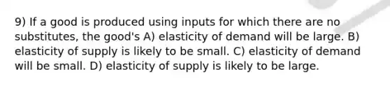 9) If a good is produced using inputs for which there are no substitutes, the good's A) elasticity of demand will be large. B) elasticity of supply is likely to be small. C) elasticity of demand will be small. D) elasticity of supply is likely to be large.