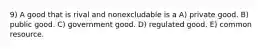 9) A good that is rival and nonexcludable is a A) private good. B) public good. C) government good. D) regulated good. E) common resource.
