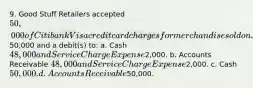 9. Good Stuff Retailers accepted 50,000 of Citibank Visa credit card charges for merchandise sold on July 1. Citibank charges 4% for its credit card use. The entry to record this transaction by Good Stuff Retailers will include a credit to Sales Revenue of50,000 and a debit(s) to: a. Cash 48,000 and Service Charge Expense2,000. b. Accounts Receivable 48,000 and Service Charge Expense2,000. c. Cash 50,000. d. Accounts Receivable50,000.