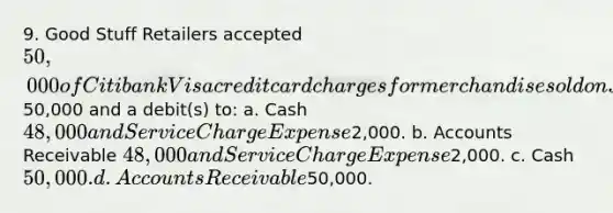 9. Good Stuff Retailers accepted 50,000 of Citibank Visa credit card charges for merchandise sold on July 1. Citibank charges 4% for its credit card use. The entry to record this transaction by Good Stuff Retailers will include a credit to Sales Revenue of50,000 and a debit(s) to: a. Cash 48,000 and Service Charge Expense2,000. b. Accounts Receivable 48,000 and Service Charge Expense2,000. c. Cash 50,000. d. Accounts Receivable50,000.