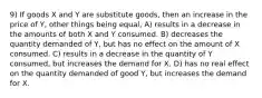 9) If goods X and Y are substitute goods, then an increase in the price of Y, other things being equal, A) results in a decrease in the amounts of both X and Y consumed. B) decreases the quantity demanded of Y, but has no effect on the amount of X consumed. C) results in a decrease in the quantity of Y consumed, but increases the demand for X. D) has no real effect on the quantity demanded of good Y, but increases the demand for X.