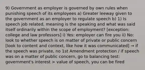 9) Government as employer is governed by own rules when punishing speech of its employees a) Greater leeway given to the government as an employer to regulate speech b) 1) Is speech job related, meaning is the speaking and what was said itself ordinarily within the scope of employment? [exception: college and law professors] i) Yes: employer can fire you ii) No: look to whether speech is on matter of private or public concern [look to content and context, like how it was communicated] → if the speech was private, no 1st Amendment protection / if speech was on a matter of public concern, go to balancing test: government's interest > value of speech, you can be fired