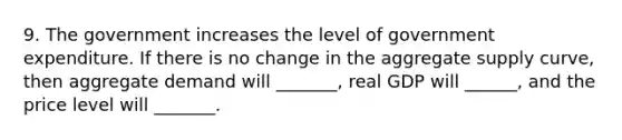 9. The government increases the level of government expenditure. If there is no change in the aggregate supply curve, then aggregate demand will _______, real GDP will ______, and the price level will _______.