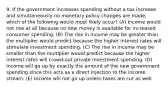 9. If the government increases spending without a tax increase and simultaneously no monetary policy changes are made, which of the following would most likely occur? (A) Income would not rise at all because no new money is available for increased consumer spending. (B) The rise in income may be greater than the multiplier would predict because the higher interest rates will stimulate investment spending. (C) The rise in income may be smaller than the multiplier would predict because the higher interest rates will crowd-out private investment spending. (D) Income will go up by exactly the amount of the new government spending since this acts as a direct injection to the income stream. (E) Income will not go up unless taxes are cut as well