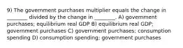 9) The government purchases multiplier equals the change in ________ divided by the change in ________. A) government purchases; equilibrium real GDP B) equilibrium real GDP; government purchases C) government purchases; consumption spending D) consumption spending; government purchases