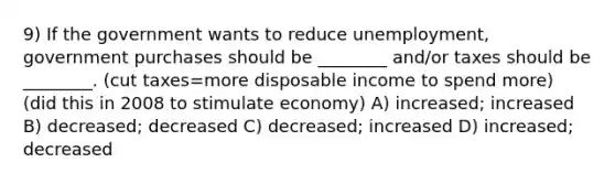 9) If the government wants to reduce unemployment, government purchases should be ________ and/or taxes should be ________. (cut taxes=more disposable income to spend more) (did this in 2008 to stimulate economy) A) increased; increased B) decreased; decreased C) decreased; increased D) increased; decreased