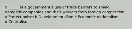 9. _____ is a government's use of trade barriers to shield domestic companies and their workers from foreign competition. a.Protectionism b.Developmentalism c.Economic nationalism d.Centralism