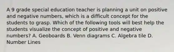 A 9 grade special education teacher is planning a unit on positive and negative numbers, which is a difficult concept for the students to grasp. Which of the following tools will best help the students visualize the concept of positive and negative numbers? A. Geoboards B. Venn diagrams C. Algebra tile D. Number Lines