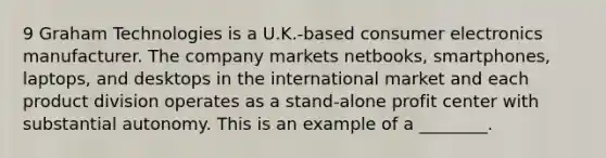 9 Graham Technologies is a U.K.-based consumer electronics manufacturer. The company markets netbooks, smartphones, laptops, and desktops in the international market and each product division operates as a stand-alone profit center with substantial autonomy. This is an example of a ________.