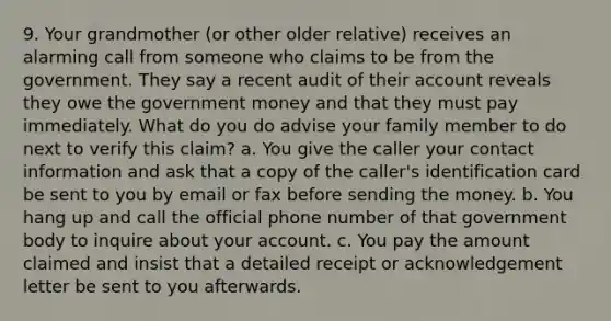 9. Your grandmother (or other older relative) receives an alarming call from someone who claims to be from the government. They say a recent audit of their account reveals they owe the government money and that they must pay immediately. What do you do advise your family member to do next to verify this claim? a. You give the caller your contact information and ask that a copy of the caller's identification card be sent to you by email or fax before sending the money. b. You hang up and call the official phone number of that government body to inquire about your account. c. You pay the amount claimed and insist that a detailed receipt or acknowledgement letter be sent to you afterwards.