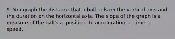 9. You graph the distance that a ball rolls on the vertical axis and the duration on the horizontal axis. The slope of the graph is a measure of the ball's a. position. b. acceleration. c. time. d. speed.