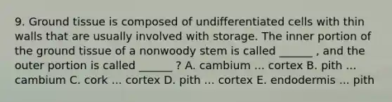 9. <a href='https://www.questionai.com/knowledge/kb0kKBaH0H-ground-tissue' class='anchor-knowledge'>ground tissue</a> is composed of undifferentiated cells with thin walls that are usually involved with storage. The inner portion of the ground tissue of a nonwoody stem is called ______ , and the outer portion is called ______ ? A. cambium ... cortex B. pith ... cambium C. cork ... cortex D. pith ... cortex E. endodermis ... pith