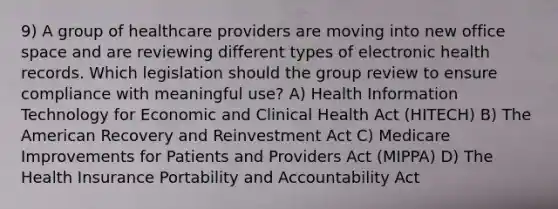 9) A group of healthcare providers are moving into new office space and are reviewing different types of electronic health records. Which legislation should the group review to ensure compliance with meaningful use? A) Health Information Technology for Economic and Clinical Health Act (HITECH) B) The American Recovery and Reinvestment Act C) Medicare Improvements for Patients and Providers Act (MIPPA) D) The Health Insurance Portability and Accountability Act