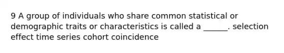 9 A group of individuals who share common statistical or demographic traits or characteristics is called a ______. selection effect time series cohort coincidence