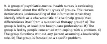 9. A group of psychiatric-mental health nurses is reviewing information about the different types of groups. The nurses demonstrate understanding of the information when they identify which as a characteristic of a self-help group that differentiates itself from a supportive therapy group? A) The group is led by at least one health-care professional. B) The group is led by people concerned with coping with a problem. C) The group functions without any person assuming a leadership role. D) The group is focused on a specific problem.