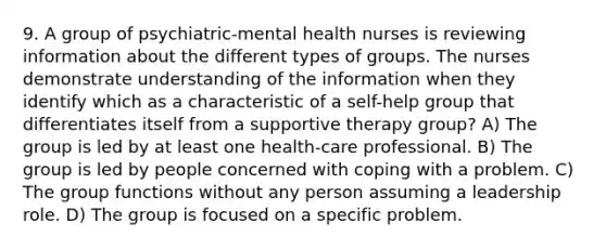 9. A group of psychiatric-mental health nurses is reviewing information about the different types of groups. The nurses demonstrate understanding of the information when they identify which as a characteristic of a self-help group that differentiates itself from a supportive therapy group? A) The group is led by at least one health-care professional. B) The group is led by people concerned with coping with a problem. C) The group functions without any person assuming a leadership role. D) The group is focused on a specific problem.