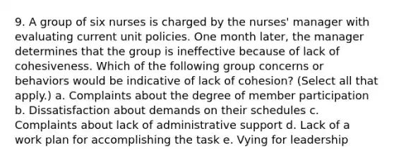 9. A group of six nurses is charged by the nurses' manager with evaluating current unit policies. One month later, the manager determines that the group is ineffective because of lack of cohesiveness. Which of the following group concerns or behaviors would be indicative of lack of cohesion? (Select all that apply.) a. Complaints about the degree of member participation b. Dissatisfaction about demands on their schedules c. Complaints about lack of administrative support d. Lack of a work plan for accomplishing the task e. Vying for leadership