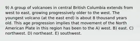 9) A group of volcanoes in central British Columbia extends from west to east, growing progressively older to the west. The youngest volcano (at the east end) is about 8 thousand years old. This age progression implies that movement of the North American Plate in this region has been to the A) west. B) east. C) northwest. D) northeast. E) southwest.