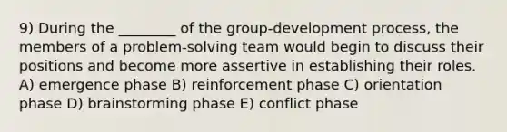 9) During the ________ of the group-development process, the members of a problem-solving team would begin to discuss their positions and become more assertive in establishing their roles. A) emergence phase B) reinforcement phase C) orientation phase D) brainstorming phase E) conflict phase