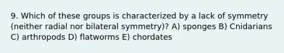 9. Which of these groups is characterized by a lack of symmetry (neither radial nor bilateral symmetry)? A) sponges B) Cnidarians C) arthropods D) flatworms E) chordates