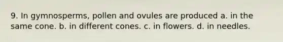 9. In gymnosperms, pollen and ovules are produced a. in the same cone. b. in different cones. c. in flowers. d. in needles.