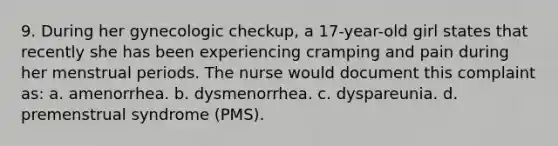 9. During her gynecologic checkup, a 17-year-old girl states that recently she has been experiencing cramping and pain during her menstrual periods. The nurse would document this complaint as: a. amenorrhea. b. dysmenorrhea. c. dyspareunia. d. premenstrual syndrome (PMS).