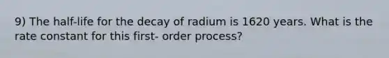 9) The half-life for the decay of radium is 1620 years. What is the rate constant for this first- order process?