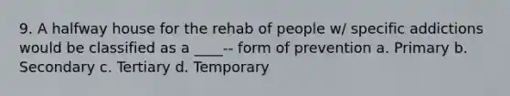 9. A halfway house for the rehab of people w/ specific addictions would be classified as a ____-- form of prevention a. Primary b. Secondary c. Tertiary d. Temporary